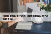 和外国女友玩电子游戏（和外国女友玩电子游戏犯法吗）