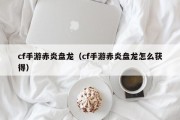 cf手游赤炎盘龙（cf手游赤炎盘龙怎么获得）