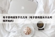 电子游戏诞生于几几年（电子游戏是从什么时候开始的）