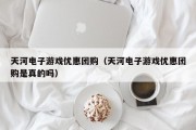 天河电子游戏优惠团购（天河电子游戏优惠团购是真的吗）