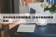 长时间玩电子游戏的新闻（玩电子游戏的弊端新闻）